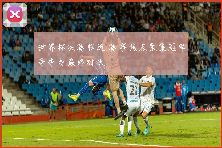 世界杯决赛临近 赛事焦点聚集冠军争夺与最终对决