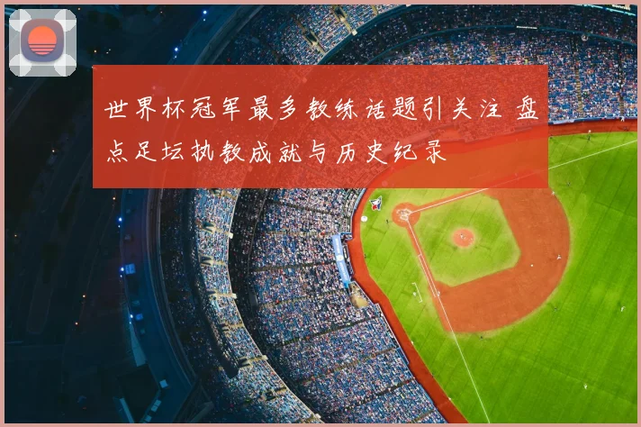 世界杯冠军最多教练话题引关注 盘点足坛执教成就与历史纪录