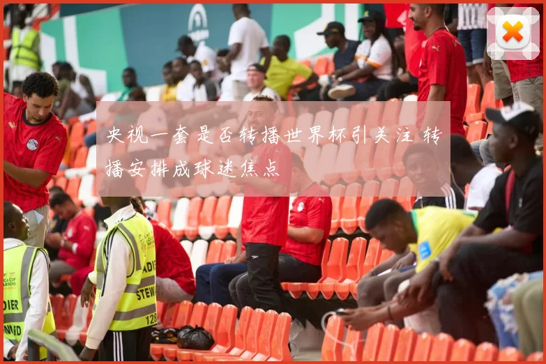 央视一套是否转播世界杯引关注 转播安排成球迷焦点