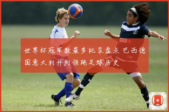 世界杯冠军数最多纪录盘点 巴西德国意大利并列领跑足球历史