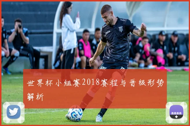 世界杯小组赛2018赛程与晋级形势解析