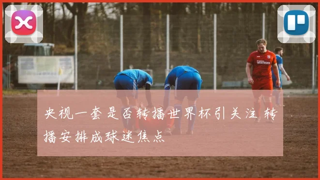 央视一套是否转播世界杯引关注 转播安排成球迷焦点