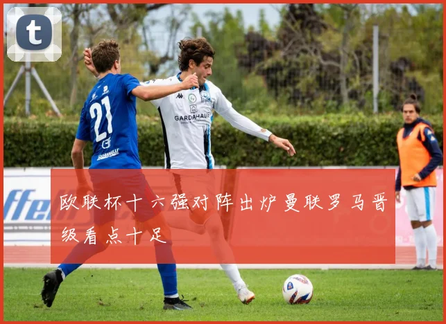 欧联杯十六强对阵出炉曼联罗马晋级看点十足